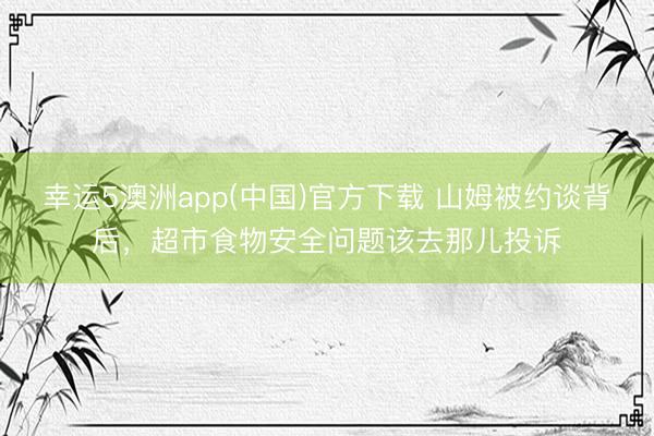 幸运5澳洲app(中国)官方下载 山姆被约谈背后,超市食物安全问题该去那儿投诉