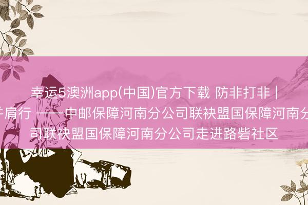 幸运5澳洲app(中国)官方下载 防非打非 | 守住钱袋子 鼓吹并肩行 ——中邮保障河南分公司联袂盟国保障河南分公司走进路砦社区