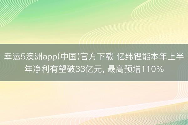 幸运5澳洲app(中国)官方下载 亿纬锂能本年上半年净利有望破33亿元, 最高预增110%
