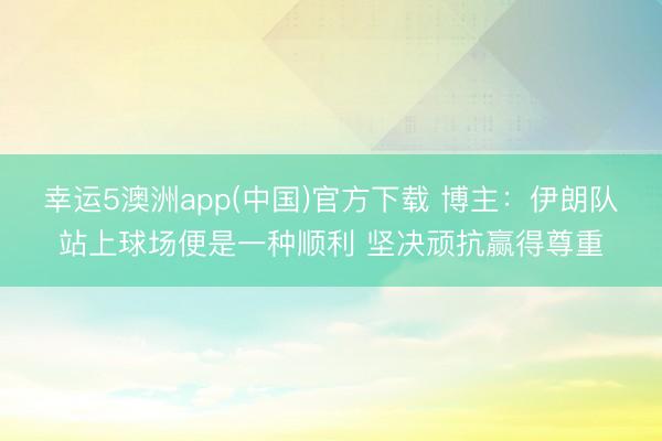 幸运5澳洲app(中国)官方下载 博主:伊朗队站上球场便是一种顺利 坚决顽抗赢得尊重
