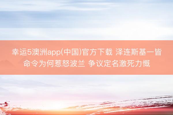 幸运5澳洲app(中国)官方下载 泽连斯基一皆命令为何惹怒波兰 争议定名激死力慨