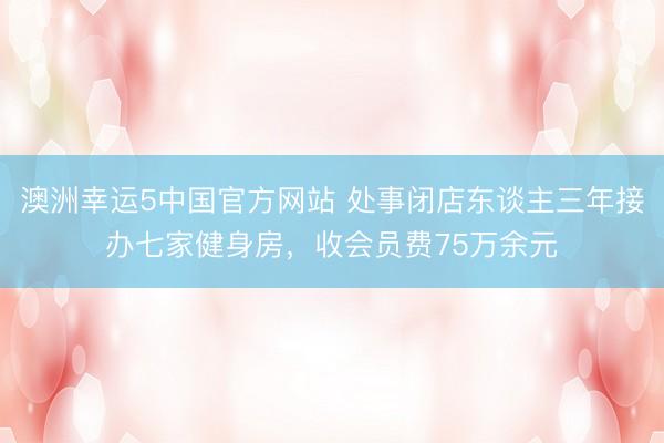 澳洲幸运5中国官方网站 处事闭店东谈主三年接办七家健身房,收会员费75万余元