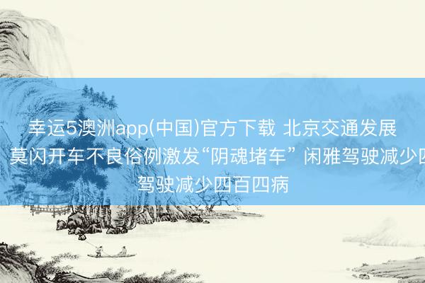 幸运5澳洲app(中国)官方下载 北京交通发展计划院:莫闪开车不良俗例激发“阴魂堵车” 闲雅驾驶减少四百四病