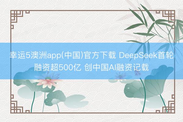 幸运5澳洲app(中国)官方下载 DeepSeek首轮融资超500亿 创中国AI融资记载