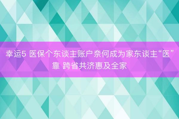 幸运5 医保个东谈主账户奈何成为家东谈主“医”靠 跨省共济惠及全家