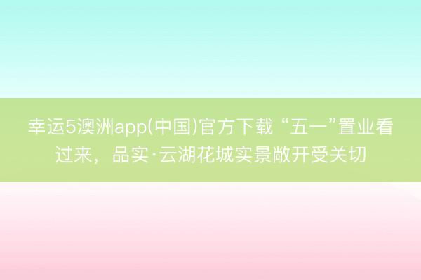 幸运5澳洲app(中国)官方下载 “五一”置业看过来,品实·云湖花城实景敞开受关切