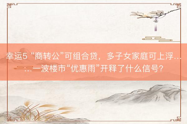 幸运5 “商转公”可组合贷,多子女家庭可上浮……一波楼市“优惠雨”开释了什么信号?