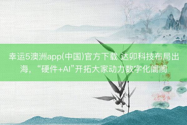 幸运5澳洲app(中国)官方下载 达卯科技布局出海,“硬件+AI”开拓大家动力数字化阛阓