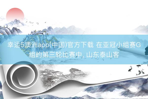 幸运5澳洲app(中国)官方下载 在亚冠小组赛G组的第三轮比赛中, 山东泰山客