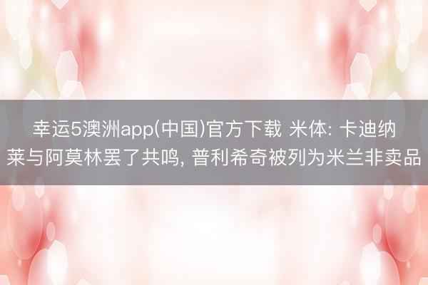 幸运5澳洲app(中国)官方下载 米体: 卡迪纳莱与阿莫林罢了共鸣, 普利希奇被列为米兰非卖品