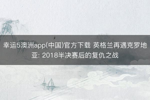 幸运5澳洲app(中国)官方下载 英格兰再遇克罗地亚: 2018半决赛后的复仇之战