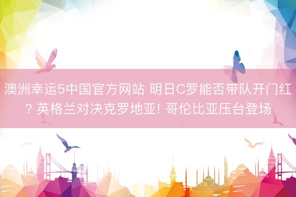 澳洲幸运5中国官方网站 明日C罗能否带队开门红? 英格兰对决克罗地亚! 哥伦比亚压台登场