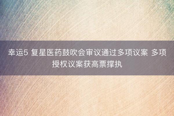 幸运5 复星医药鼓吹会审议通过多项议案 多项授权议案获高票撑执