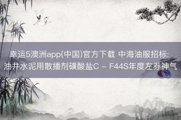 幸运5澳洲app(中国)官方下载 中海油服招标: 油井水泥用散播剂磺酸盐C - F44S年度左券神气