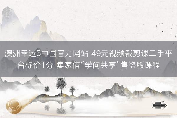 澳洲幸运5中国官方网站 49元视频裁剪课二手平台标价1分 卖家借“学问共享”售盗版课程