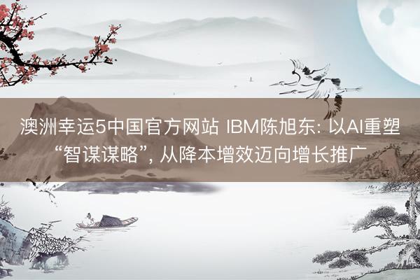 澳洲幸运5中国官方网站 IBM陈旭东: 以AI重塑“智谋谋略”, 从降本增效迈向增长推广