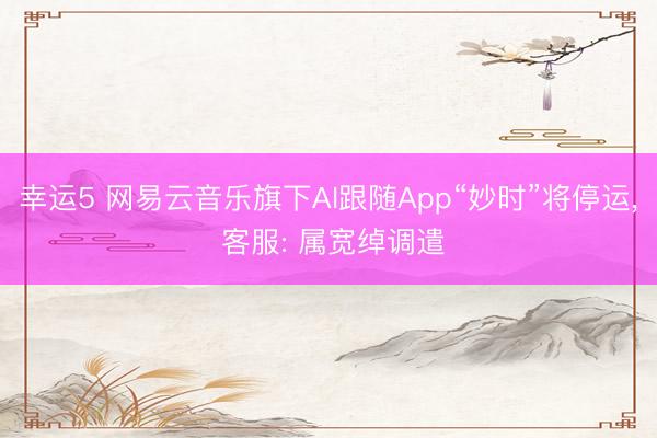 幸运5 网易云音乐旗下AI跟随App“妙时”将停运, 客服: 属宽绰调遣
