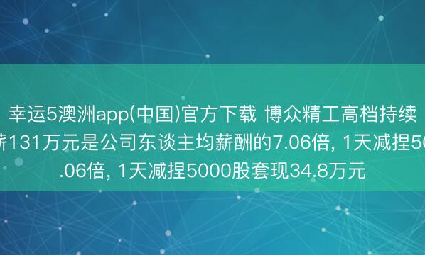 幸运5澳洲app(中国)官方下载 博众精工高档持续东谈主员黄良之年薪131万元是公司东谈主均薪酬的7.06倍, 1天减捏5000股套现34.8万元