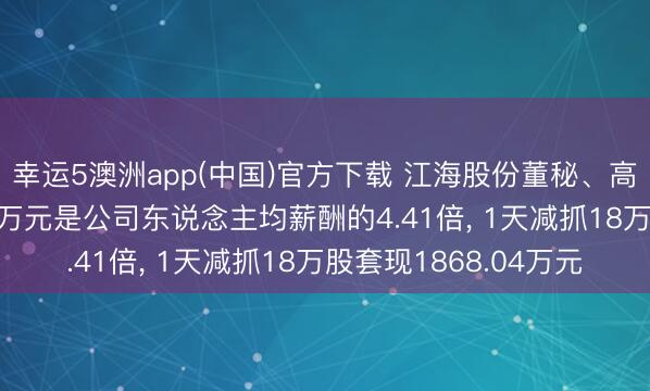 幸运5澳洲app(中国)官方下载 江海股份董秘、高管王汉来岁薪61.96万元是公司东说念主均薪酬的4.41倍, 1天减抓18万股套现1868.04万元