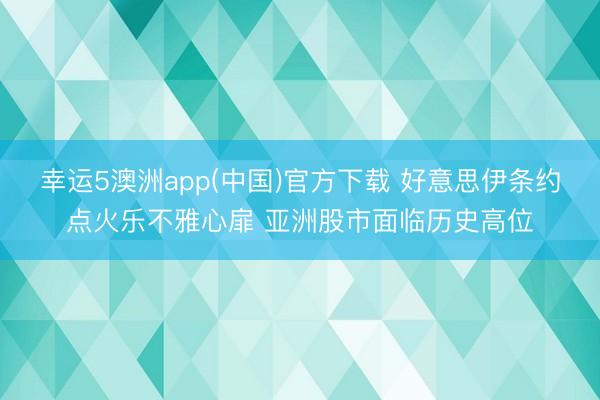 幸运5澳洲app(中国)官方下载 好意思伊条约点火乐不雅心扉 亚洲股市面临历史高位