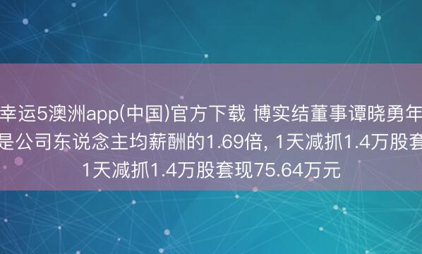 幸运5澳洲app(中国)官方下载 博实结董事谭晓勇年薪24.18万元是公司东说念主均薪酬的1.69倍, 1天减抓1.4万股套现75.64万元