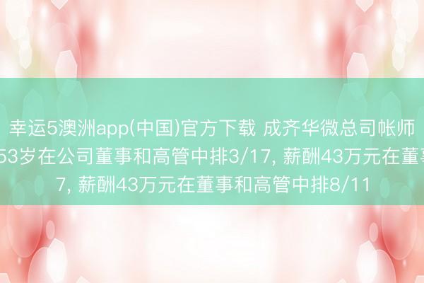 幸运5澳洲app(中国)官方下载 成齐华微总司帐师刘长生离任, 年岁53岁在公司董事和高管中排3/17, 薪酬43万元在董事和高管中排8/11