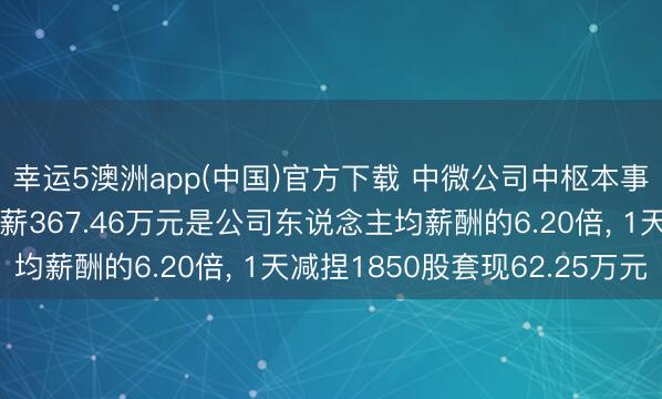 幸运5澳洲app(中国)官方下载 中微公司中枢本事东说念主员刘志强年薪367.46万元是公司东说念主均薪酬的6.20倍, 1天减捏1850股套现62.25万元
