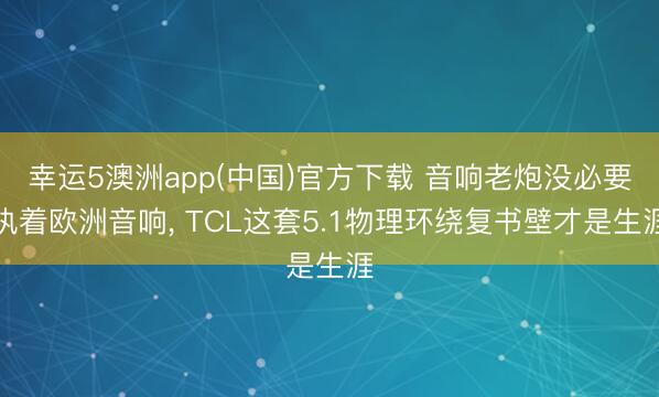 幸运5澳洲app(中国)官方下载 音响老炮没必要执着欧洲音响, TCL这套5.1物理环绕复书壁才是生涯