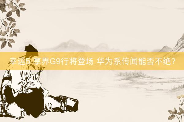 幸运5 享界G9行将登场 华为系传闻能否不绝?