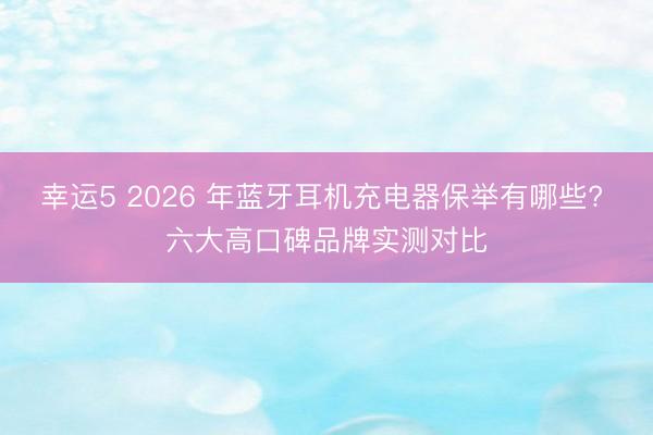 幸运5 2026 年蓝牙耳机充电器保举有哪些? 六大高口碑品牌实测对比