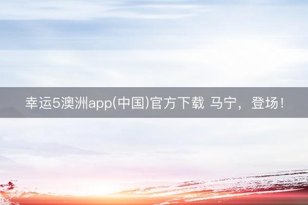 幸运5澳洲app(中国)官方下载 马宁,登场!